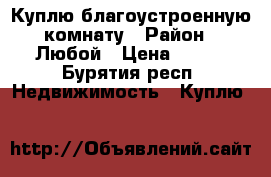 Куплю благоустроенную комнату › Район ­ Любой › Цена ­ 400 - Бурятия респ. Недвижимость » Куплю   